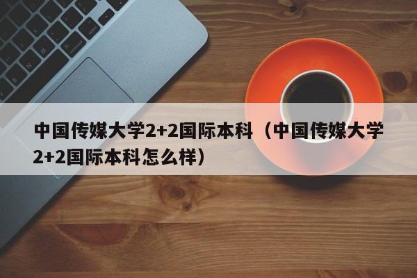 中国传媒大学2+2国际本科（中国传媒大学2+2国际本科怎么样）