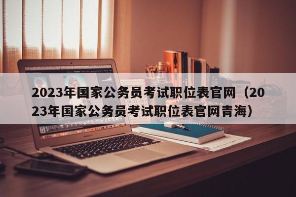 2023年国家公务员考试职位表官网（2023年国家公务员考试职位表官网青海）