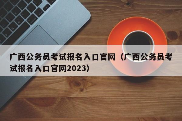 广西公务员考试报名入口官网（广西公务员考试报名入口官网2023）