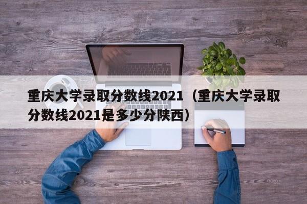 重庆大学录取分数线2021（重庆大学录取分数线2021是多少分陕西）