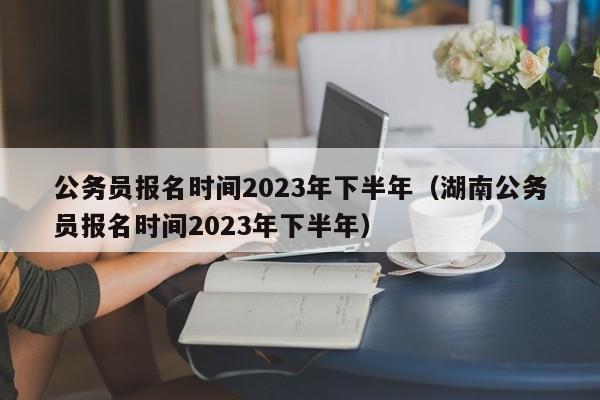 公务员报名时间2023年下半年（湖南公务员报名时间2023年下半年）