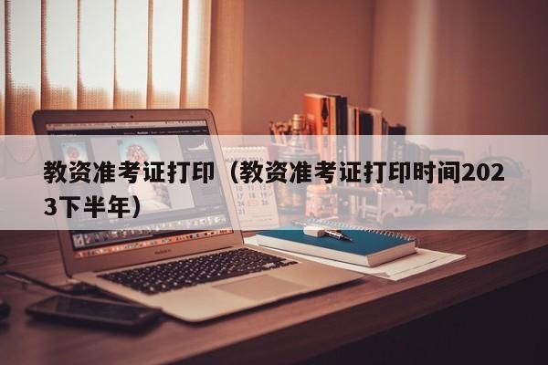 教资准考证打印（教资准考证打印时间2023下半年）
