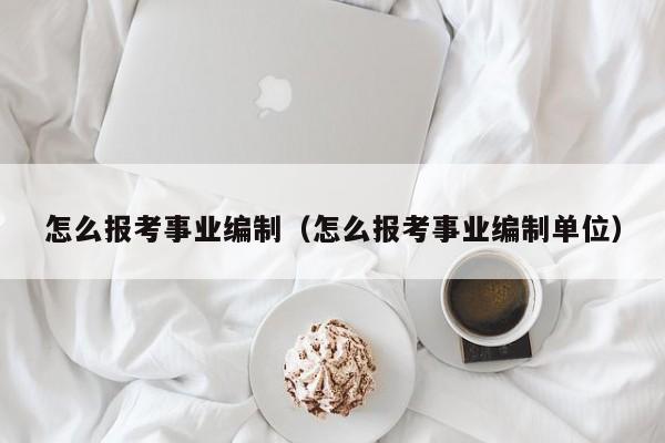怎么报考事业编制（怎么报考事业编制单位）
