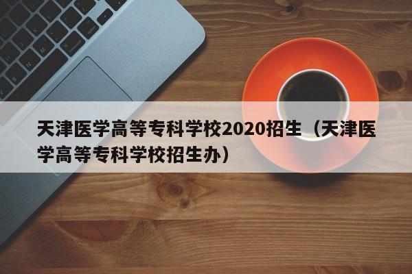 天津医学高等专科学校2020招生（天津医学高等专科学校招生办）