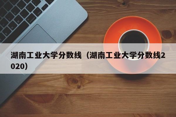 湖南工业大学分数线（湖南工业大学分数线2020）