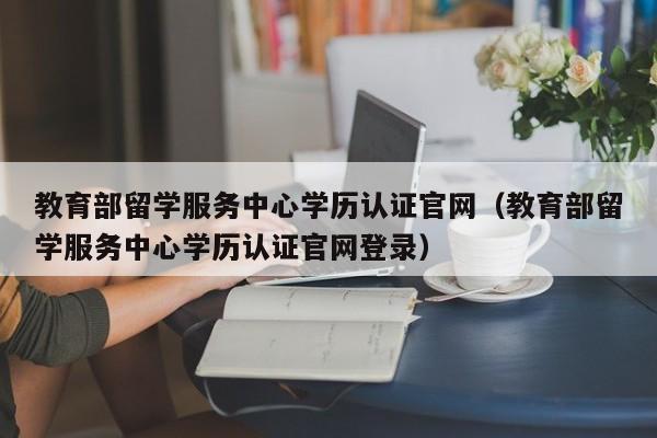 教育部留学服务中心学历认证官网（教育部留学服务中心学历认证官网登录）