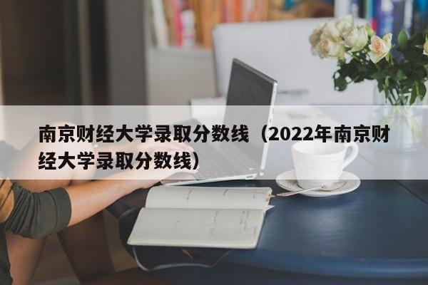 南京财经大学录取分数线（2022年南京财经大学录取分数线）