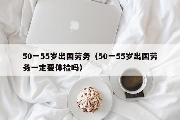 50一55岁出国劳务（50一55岁出国劳务一定要体检吗）
