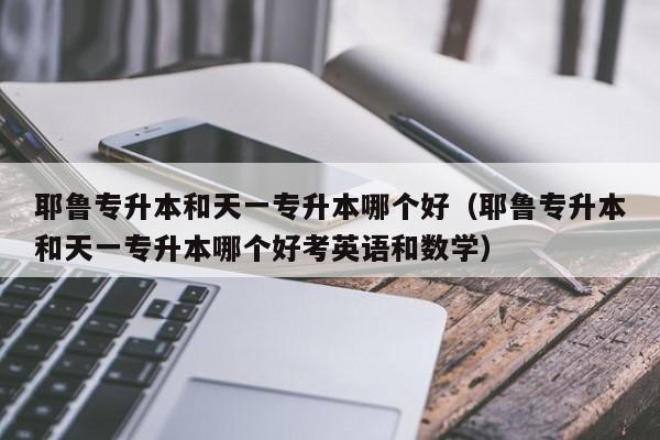 耶鲁专升本和天一专升本哪个好（耶鲁专升本和天一专升本哪个好考英语和数学）