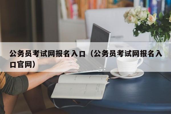 公务员考试网报名入口（公务员考试网报名入口官网）