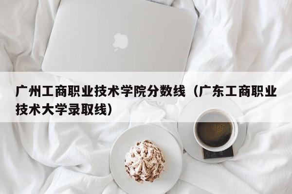 广州工商职业技术学院分数线（广东工商职业技术大学录取线）