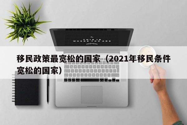 移民政策最宽松的国家（2021年移民条件宽松的国家）