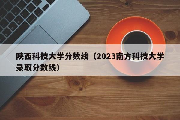 陕西科技大学分数线（2023南方科技大学录取分数线）