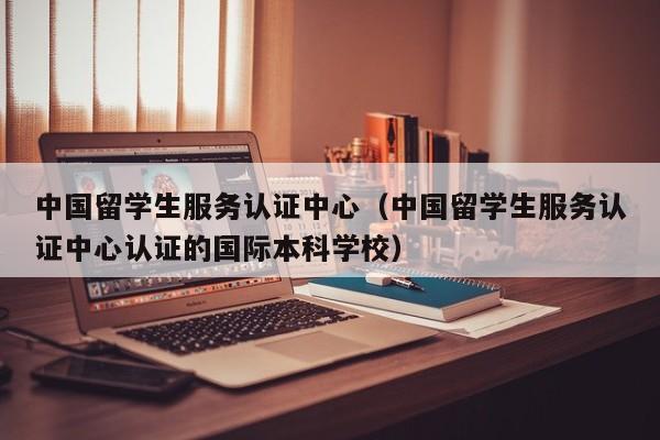 中国留学生服务认证中心（中国留学生服务认证中心认证的国际本科学校）