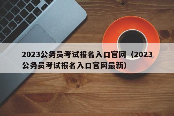2023公务员考试报名入口官网（2023公务员考试报名入口官网最新）