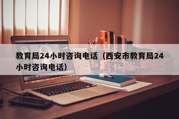 教育局24小时咨询电话（西安市教育局24小时咨询电话）