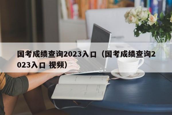 国考成绩查询2023入口（国考成绩查询2023入口 视频）