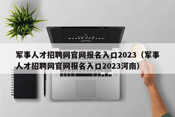 军事人才招聘网官网报名入口2023（军事人才招聘网官网报名入口2023河南）