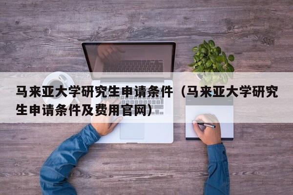 马来亚大学研究生申请条件（马来亚大学研究生申请条件及费用官网）