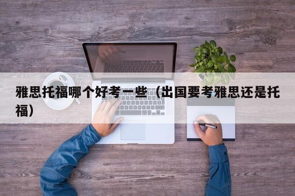 雅思托福哪个好考一些（出国要考雅思还是托福）