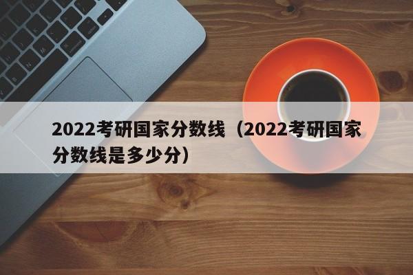 2022考研国家分数线（2022考研国家分数线是多少分）