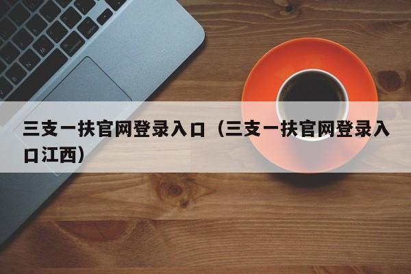 三支一扶官网登录入口（三支一扶官网登录入口江西）