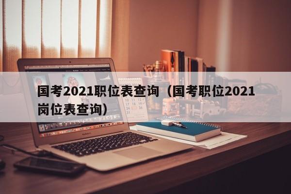 国考2021职位表查询（国考职位2021岗位表查询）