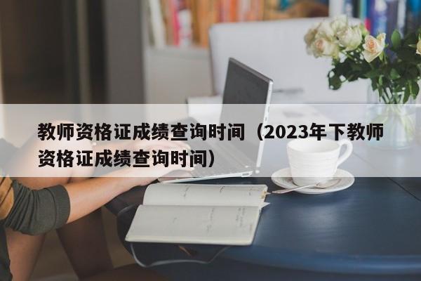教师资格证成绩查询时间（2023年下教师资格证成绩查询时间）