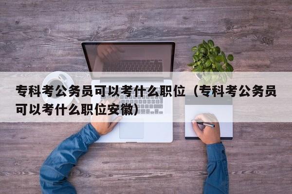 专科考公务员可以考什么职位（专科考公务员可以考什么职位安徽）