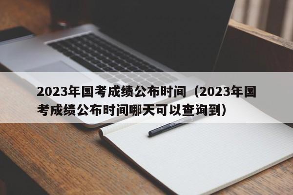 2023年国考成绩公布时间（2023年国考成绩公布时间哪天可以查询到）
