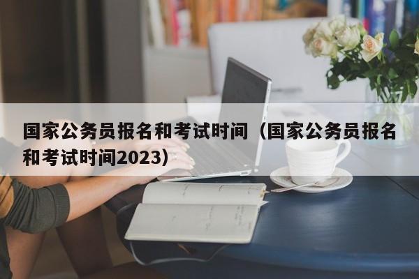 国家公务员报名和考试时间（国家公务员报名和考试时间2023）