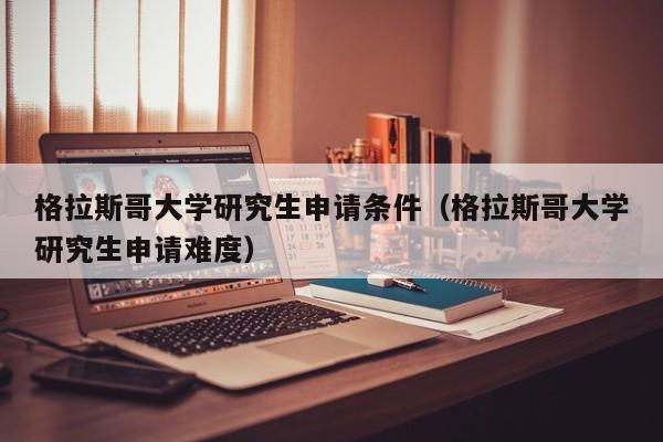 格拉斯哥大学研究生申请条件（格拉斯哥大学研究生申请难度）