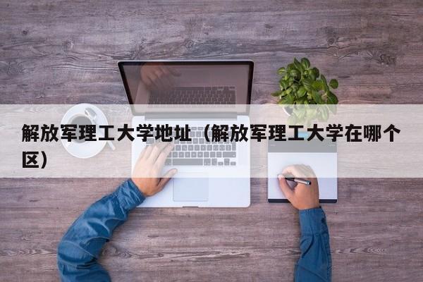 解放军理工大学地址（解放军理工大学在哪个区）