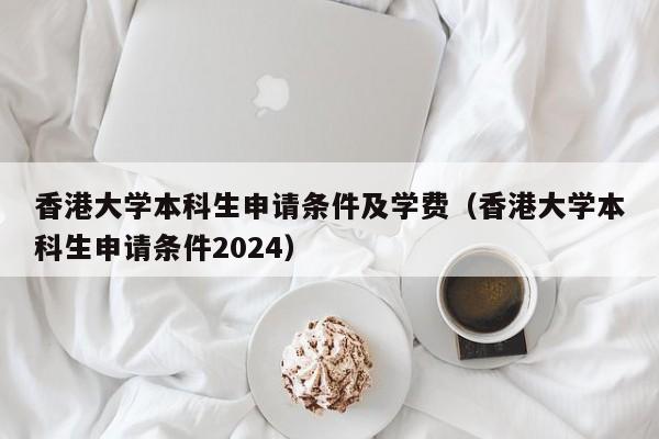 香港大学本科生申请条件及学费（香港大学本科生申请条件2024）