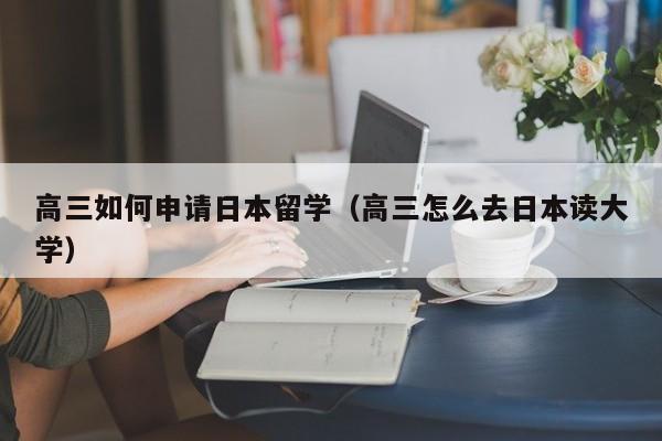 高三如何申请日本留学（高三怎么去日本读大学）