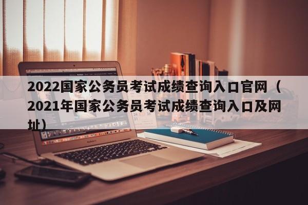 2022国家公务员考试成绩查询入口官网（2021年国家公务员考试成绩查询入口及网址）