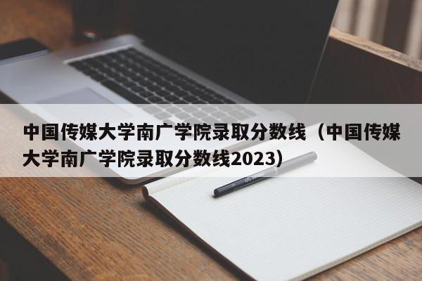 中国传媒大学南广学院录取分数线（中国传媒大学南广学院录取分数线2023）
