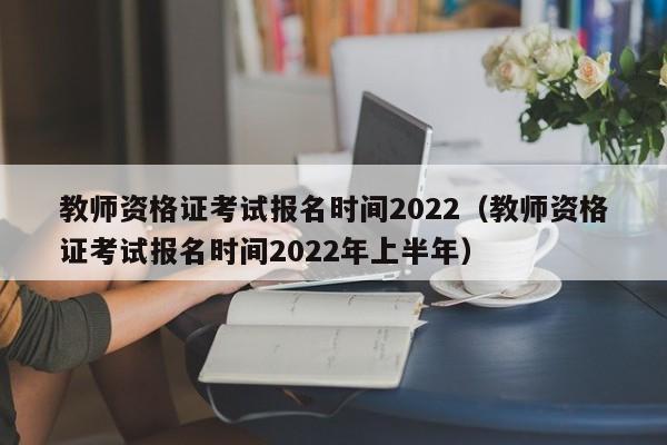 教师资格证考试报名时间2022（教师资格证考试报名时间2022年上半年）