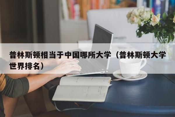 普林斯顿相当于中国哪所大学（普林斯顿大学世界排名）