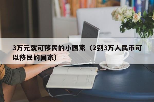 3万元就可移民的小国家（2到3万人民币可以移民的国家）
