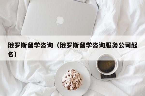 俄罗斯留学咨询（俄罗斯留学咨询服务公司起名）