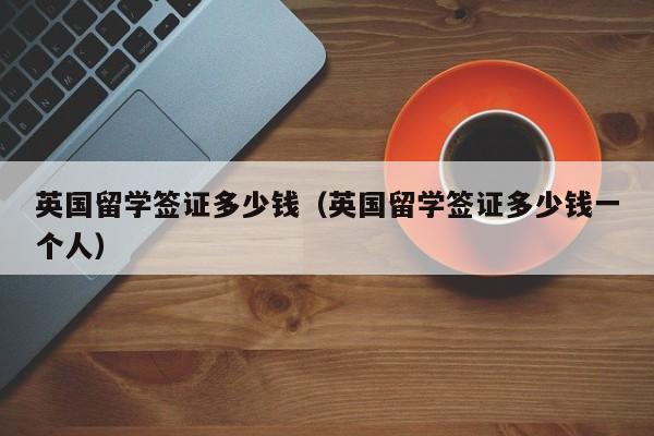 英国留学签证多少钱（英国留学签证多少钱一个人）