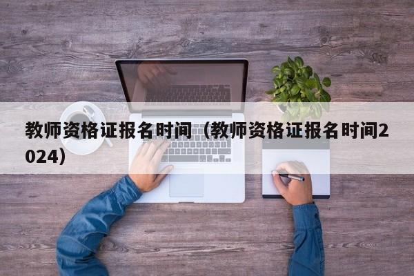 教师资格证报名时间（教师资格证报名时间2024）