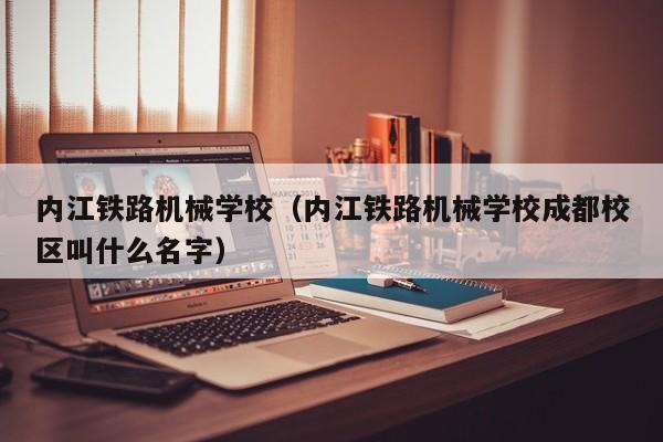 内江铁路机械学校（内江铁路机械学校成都校区叫什么名字）