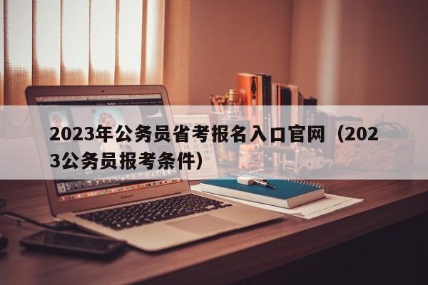 2023年公务员省考报名入口官网（2023公务员报考条件）
