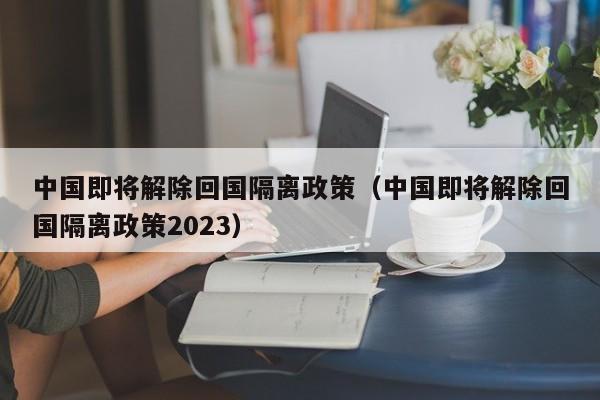 中国即将解除回国隔离政策（中国即将解除回国隔离政策2023）