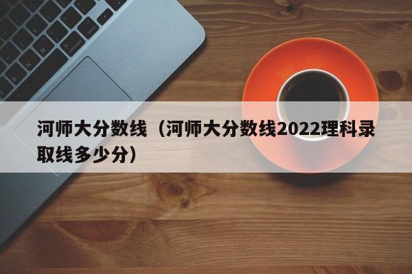 河师大分数线（河师大分数线2022理科录取线多少分）