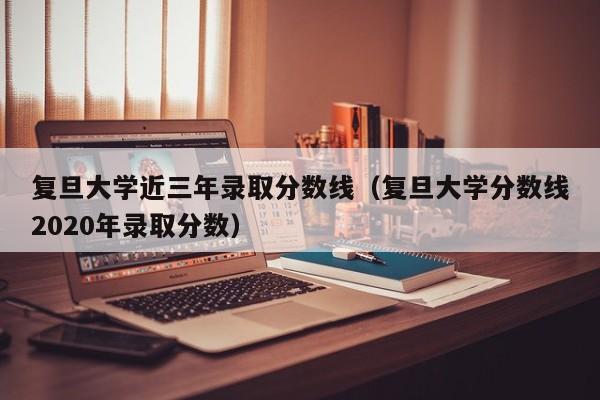 复旦大学近三年录取分数线（复旦大学分数线2020年录取分数）