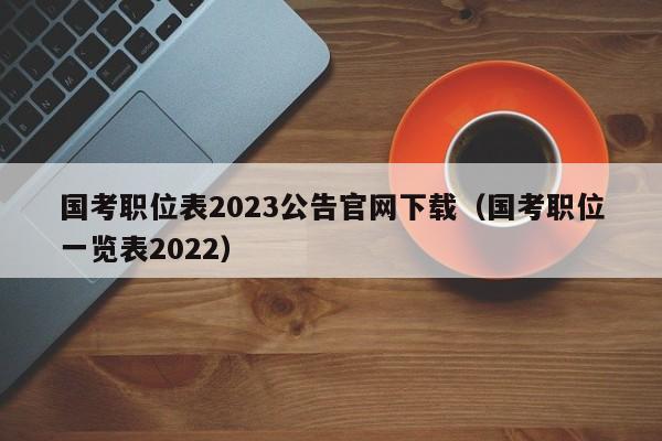 国考职位表2023公告官网下载（国考职位一览表2022）