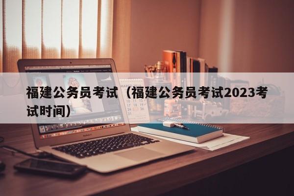 福建公务员考试（福建公务员考试2023考试时间）